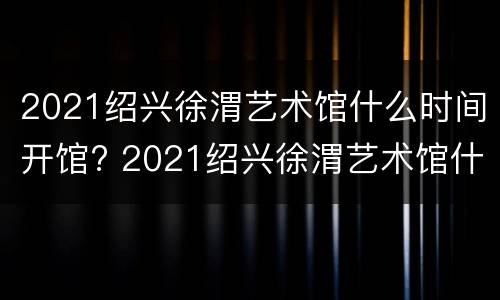 2021绍兴徐渭艺术馆什么时间开馆? 2021绍兴徐渭艺术馆什么时间开馆的