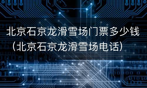 北京石京龙滑雪场门票多少钱（北京石京龙滑雪场电话）