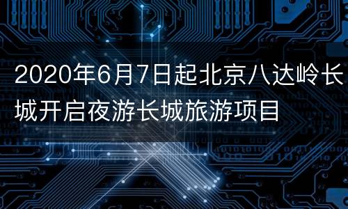 2020年6月7日起北京八达岭长城开启夜游长城旅游项目