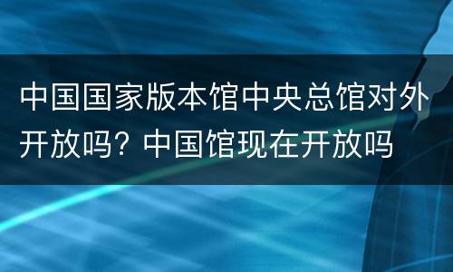 中国国家版本馆中央总馆对外开放吗? 中国馆现在开放吗