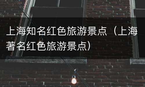 上海知名红色旅游景点（上海著名红色旅游景点）
