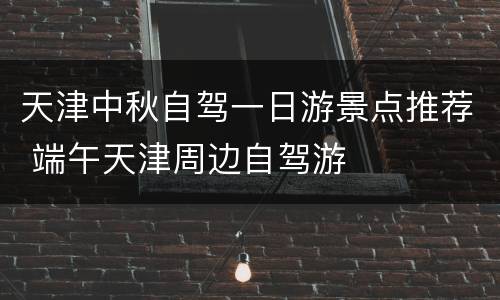 天津中秋自驾一日游景点推荐 端午天津周边自驾游