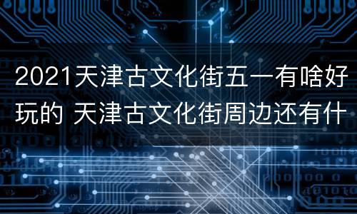 2021天津古文化街五一有啥好玩的 天津古文化街周边还有什么玩的