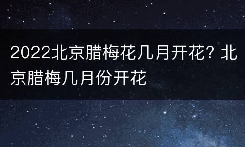 2022北京腊梅花几月开花? 北京腊梅几月份开花