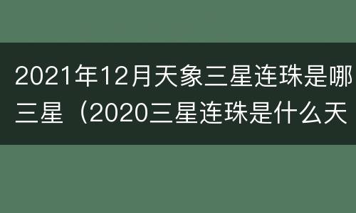 2021年12月天象三星连珠是哪三星（2020三星连珠是什么天象）
