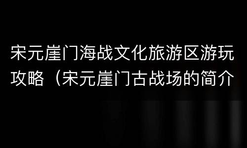 宋元崖门海战文化旅游区游玩攻略（宋元崖门古战场的简介）