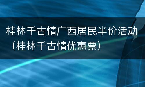桂林千古情广西居民半价活动（桂林千古情优惠票）