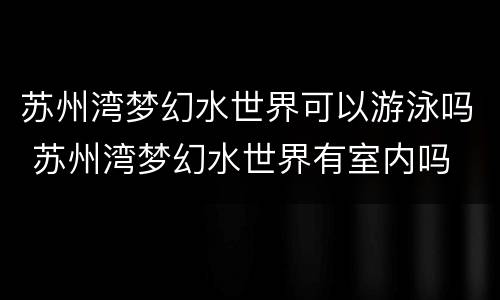 苏州湾梦幻水世界可以游泳吗 苏州湾梦幻水世界有室内吗