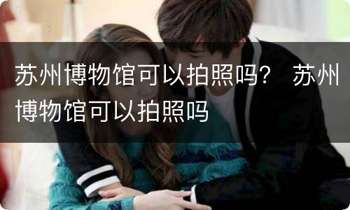苏州博物馆可以拍照吗？ 苏州博物馆可以拍照吗