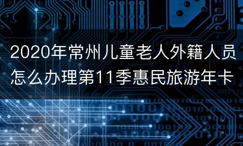 2020年常州儿童老人外籍人员怎么办理第11季惠民旅游年卡