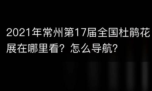 2021年常州第17届全国杜鹃花展在哪里看？怎么导航？