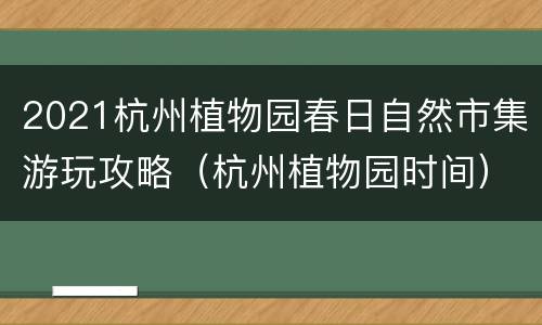2021杭州植物园春日自然市集游玩攻略（杭州植物园时间）