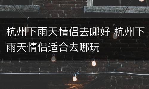 杭州下雨天情侣去哪好 杭州下雨天情侣适合去哪玩