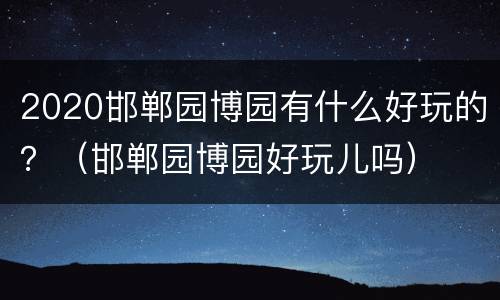2020邯郸园博园有什么好玩的？（邯郸园博园好玩儿吗）