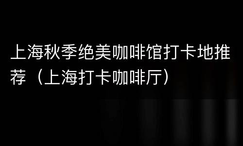 上海秋季绝美咖啡馆打卡地推荐（上海打卡咖啡厅）