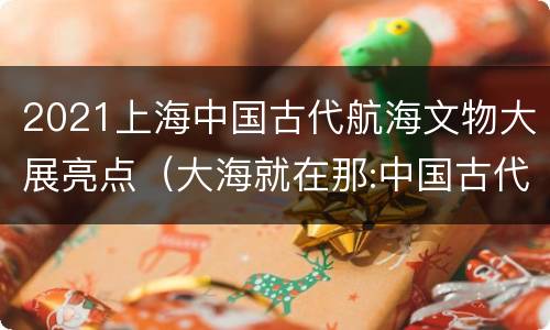 2021上海中国古代航海文物大展亮点（大海就在那:中国古代航海文物大展）