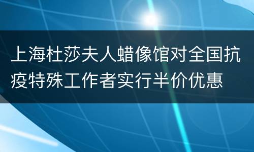 上海杜莎夫人蜡像馆对全国抗疫特殊工作者实行半价优惠