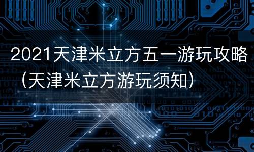 2021天津米立方五一游玩攻略（天津米立方游玩须知）