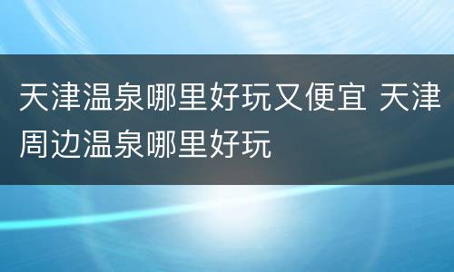 天津温泉哪里好玩又便宜 天津周边温泉哪里好玩