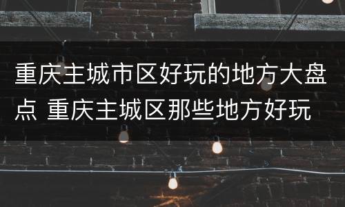 重庆主城市区好玩的地方大盘点 重庆主城区那些地方好玩