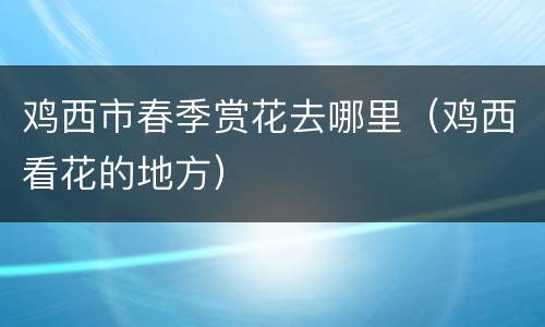鸡西市春季赏花去哪里（鸡西看花的地方）