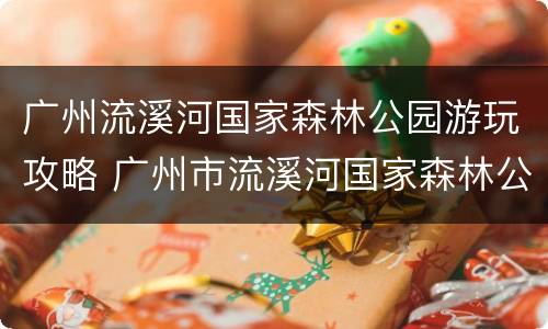 广州流溪河国家森林公园游玩攻略 广州市流溪河国家森林公园-售票处怎么样