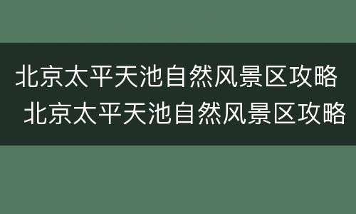 北京太平天池自然风景区攻略 北京太平天池自然风景区攻略一日游