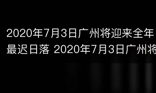 2020年7月3日广州将迎来全年最迟日落 2020年7月3日广州将迎来全年最迟日落的时间