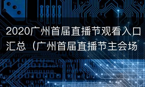 2020广州首届直播节观看入口汇总（广州首届直播节主会场）
