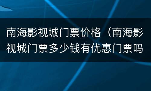 南海影视城门票价格（南海影视城门票多少钱有优惠门票吗）
