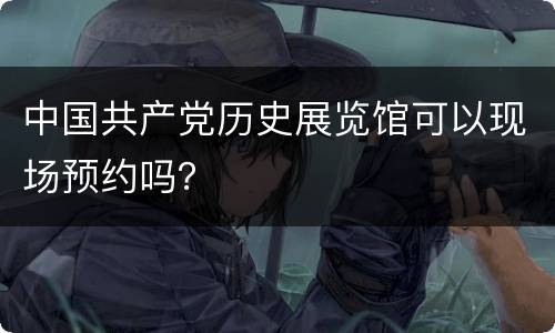 中国共产党历史展览馆可以现场预约吗？