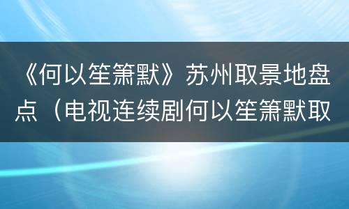 《何以笙箫默》苏州取景地盘点（电视连续剧何以笙箫默取景地点有哪些?）
