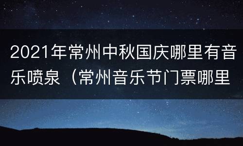 2021年常州中秋国庆哪里有音乐喷泉（常州音乐节门票哪里可以买）