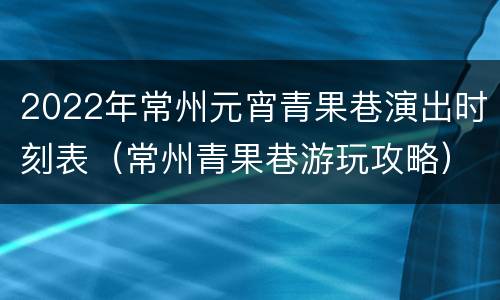 2022年常州元宵青果巷演出时刻表（常州青果巷游玩攻略）
