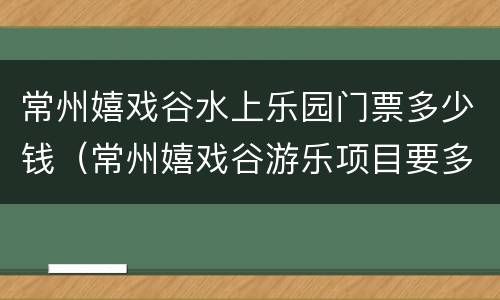 常州嬉戏谷水上乐园门票多少钱（常州嬉戏谷游乐项目要多少钱）