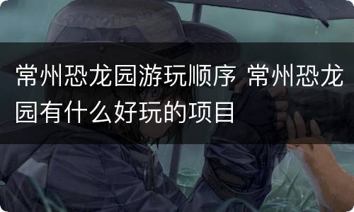 常州恐龙园游玩顺序 常州恐龙园有什么好玩的项目