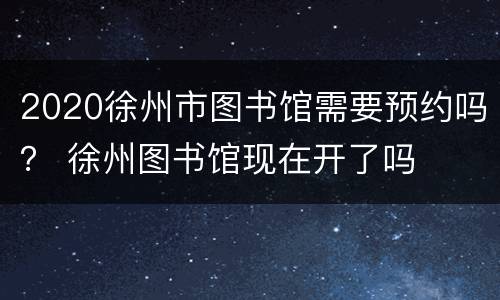 2020徐州市图书馆需要预约吗？ 徐州图书馆现在开了吗