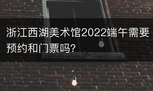 浙江西湖美术馆2022端午需要预约和门票吗？