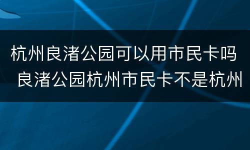杭州良渚公园可以用市民卡吗 良渚公园杭州市民卡不是杭州本地人