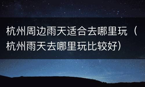 杭州周边雨天适合去哪里玩（杭州雨天去哪里玩比较好）