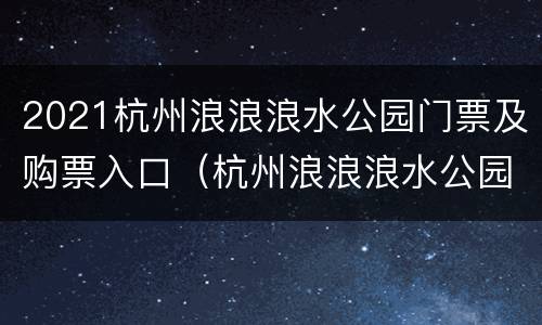 2021杭州浪浪浪水公园门票及购票入口（杭州浪浪浪水公园门票多少钱一人）