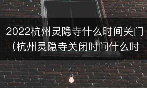 2022杭州灵隐寺什么时间关门（杭州灵隐寺关闭时间什么时候）