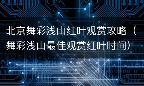 北京舞彩浅山红叶观赏攻略（舞彩浅山最佳观赏红叶时间）