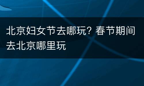 北京妇女节去哪玩? 春节期间去北京哪里玩