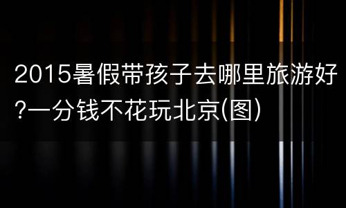 2015暑假带孩子去哪里旅游好?一分钱不花玩北京(图)