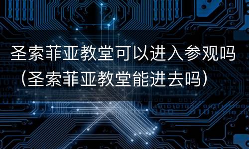 圣索菲亚教堂可以进入参观吗（圣索菲亚教堂能进去吗）