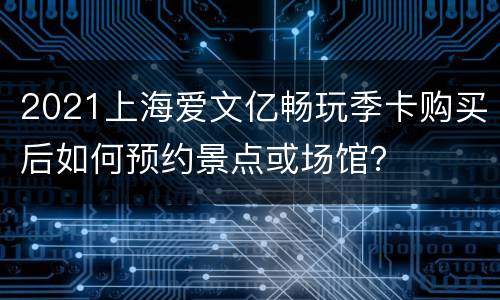 2021上海爱文亿畅玩季卡购买后如何预约景点或场馆？