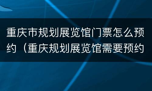 重庆市规划展览馆门票怎么预约（重庆规划展览馆需要预约吗）