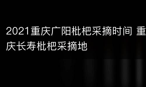 2021重庆广阳枇杷采摘时间 重庆长寿枇杷采摘地