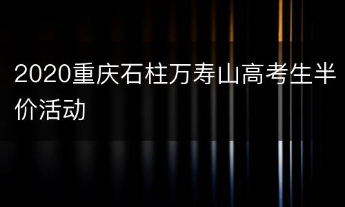2020重庆石柱万寿山高考生半价活动
